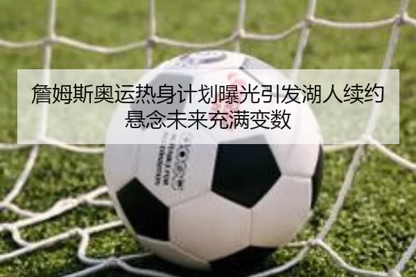 詹姆斯奥运热身计划曝光引发湖人续约悬念未来充满变数（kaiyuan）